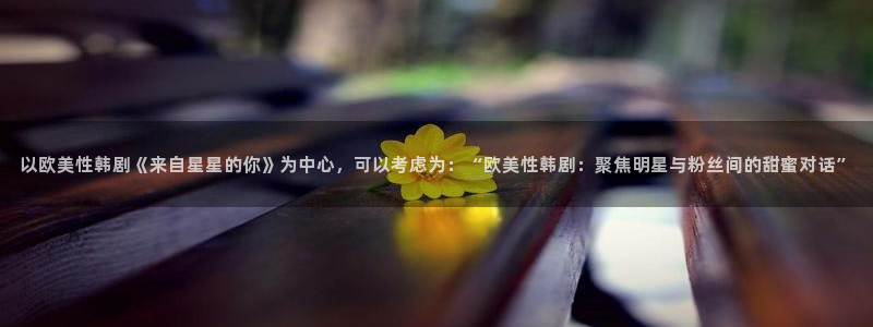 桔子视频电视剧高清资源：以欧美性韩剧《来自星星的你》为中心，可以考虑为：“欧美性韩剧：聚焦明星与粉丝间的甜蜜对话”